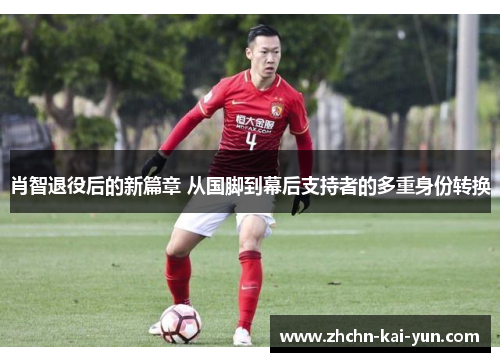 肖智退役后的新篇章 从国脚到幕后支持者的多重身份转换