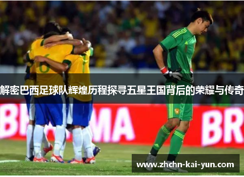 解密巴西足球队辉煌历程探寻五星王国背后的荣耀与传奇