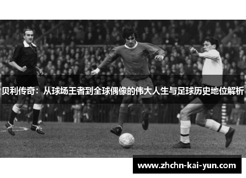 贝利传奇：从球场王者到全球偶像的伟大人生与足球历史地位解析