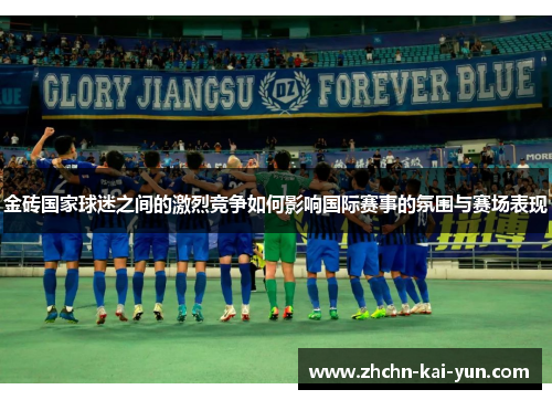 金砖国家球迷之间的激烈竞争如何影响国际赛事的氛围与赛场表现