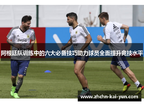 阿根廷队训练中的六大必备技巧助力球员全面提升竞技水平 阿根廷队训练中的六大必备技巧助力球员全面提升竞技水平