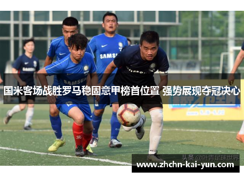 国米客场战胜罗马稳固意甲榜首位置 强势展现夺冠决心