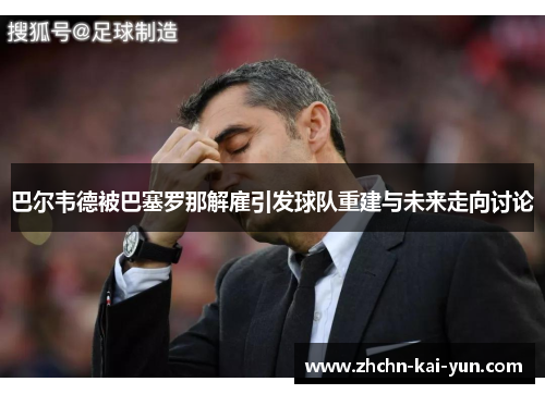 巴尔韦德被巴塞罗那解雇引发球队重建与未来走向讨论 巴尔韦德被巴塞罗那解雇引发球队重建与未来走向讨论