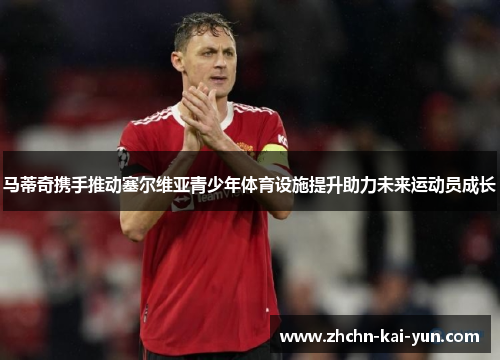 马蒂奇携手推动塞尔维亚青少年体育设施提升助力未来运动员成长 马蒂奇携手推动塞尔维亚青少年体育设施提升助力未来运动员成长