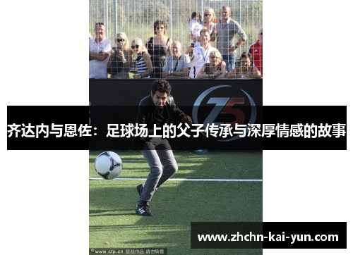 齐达内与恩佐:足球场上的父子传承与深厚情感的故事 齐达内与恩佐:足球场上的父子传承与深厚情感的故事